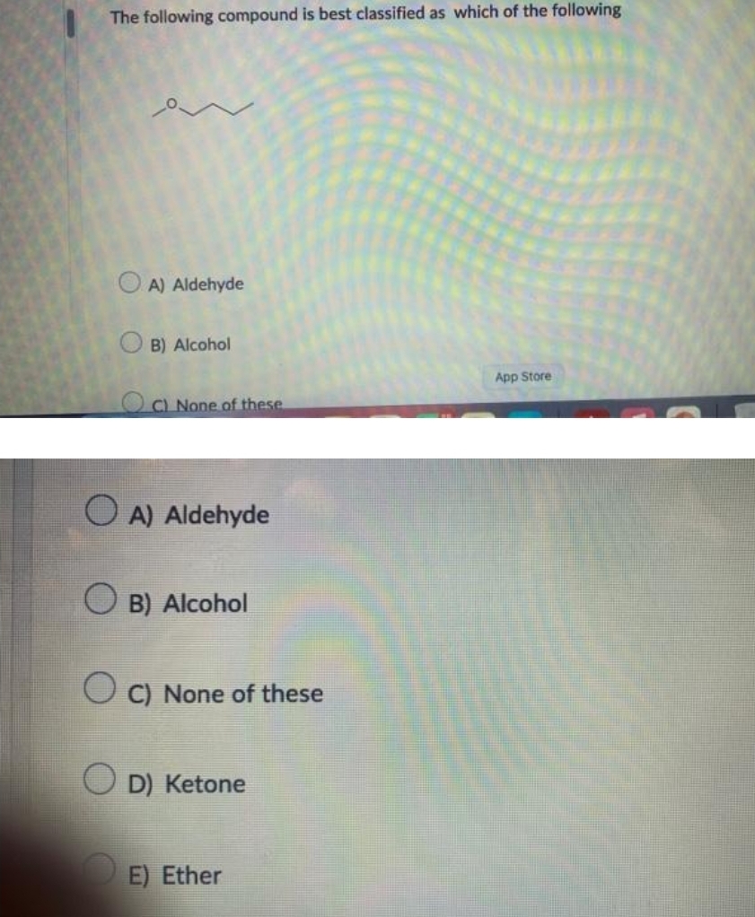 The following compound is best classified as which of the following
A) Aldehyde
O
B) Alcohol
C) None of these
OA) Aldehyde
B) Alcohol
C) None of these
D) Ketone
E) Ether
App Store