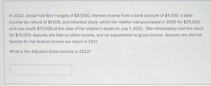 In 2022, Jessie had Box 1 wages of $87,000, interest income from a bank account of $4,500, a state
income tax refund of $1,000, and inherited stock, which her mother had purchased in 2000 for $25,000,
and was worth $75,000 at the date of her mother's death on July 1, 2022. She immediately sold the stock
for $75,000. Assume she had no other income, and no adjustments to gross income. Assume she did not
itemize for her federal income tax return in 2021.
What is her Adjusted Gross Income in 2022?