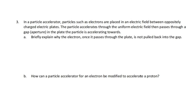 3. In a particle accelerator, particles such as electrons are placed in an electric field between oppositely
charged electric plates. The particle accelerates through the uniform electric field then passes through a
gap (aperture) in the plate the particle is accelerating towards.
a. Briefly explain why the electron, once it passes through the plate, is not pulled back into the gap.
b.
How can a particle accelerator for an electron be modified to accelerate a proton?