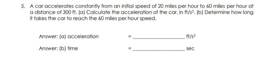 5. A car accelerates constantly from an initial speed of 20 miles per hour to 60 miles per hour at
a distance of 300 ft. (a) Calculate the acceleration of the car, in ft/s?. (b) Determine how long
it takes the car to reach the 60 miles per hour speed.
Answer: (a) acceleration
ft/s2
Answer: (b) time
sec
II
