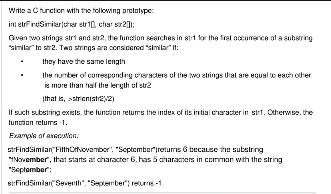 Write a C function with the following prototype:
int strFindSimilar(char str1[], char str2[1]);
Given two strings str1 and str2, the function searches in str1 for the first occurrence of a substring
"similar" to str2. Two strings are considered "similar" if:
they have the same length
the number of corresponding characters of the two strings that are equal to each other
is more than half the length of str2
(that is, >strlen(str2)/2)
If such substring exists, the function returns the index of its initial character in str1. Otherwise, the
function returns -1.
Example of execution:
strFindSimilar("FifthOfNovember", "September")returns 6 because the substring
"fNovember", that starts at character 6, has 5 characters in common with the string
"September";
strFindSimilar("Seventh", "September") returns -1.

