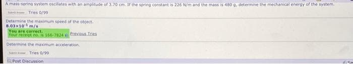 A mass-spring system oscillates with an amplitude of 3.70 cm. If the spring constant is 226 N/m and the mass is 480 g, determine the mechanical energy of the system.
Tries 0/99
Determine the maximum speed of the object.
8.03x10 m/s
You are correct.
Your receipt no, is 166-7824 Previous Tries
Determine the maximum acceleration.
Tries 0/99
Post Discussion
Se