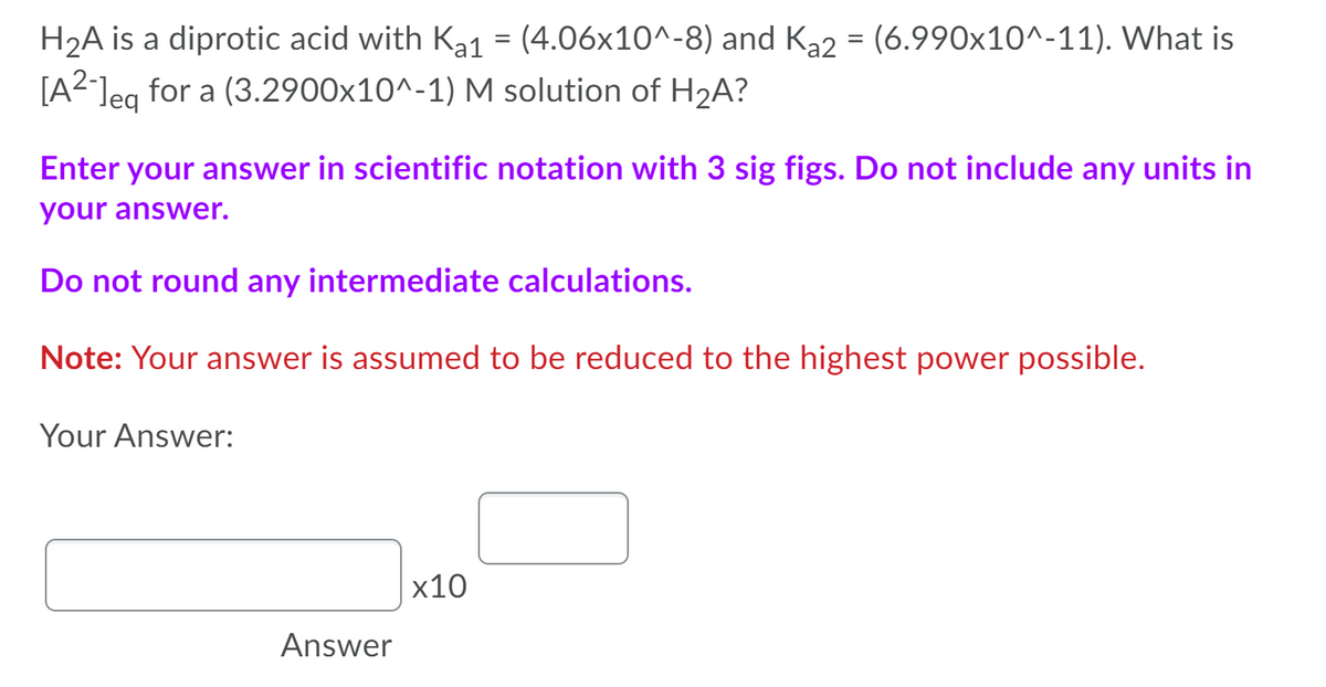 H2A is a diprotic acid with Ka1 = (4.06x10^-8) and Ka2 = (6.990x10^-11). What is
[A2leg for a (3.2900x10^-1) M solution of H2A?
[A?]eq
Enter your answer in scientific notation with 3 sig figs. Do not include any units in
your answer.
Do not round any intermediate calculations.
Note: Your answer is assumed to be reduced to the highest power possible.
Your Answer:
x10
Answer
