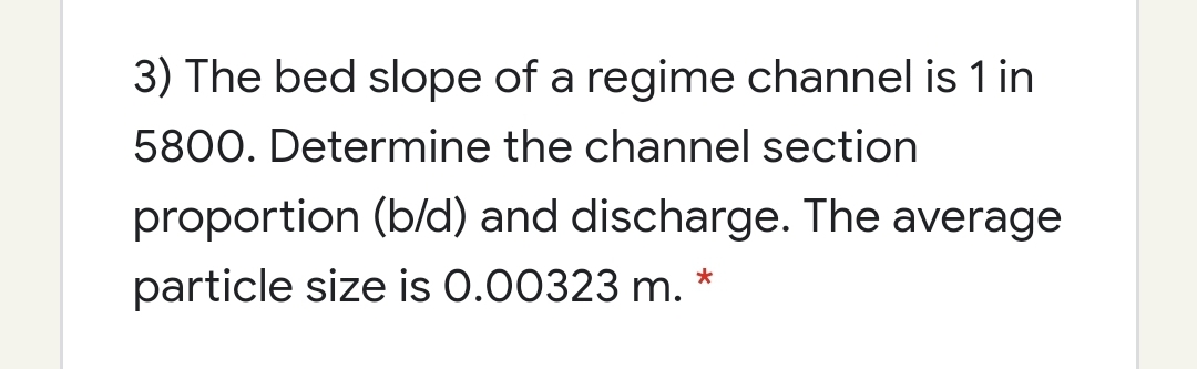3) The bed slope of a regime channel is 1 in
5800. Determine the channel section
proportion (b/d) and discharge. The average
particle size is 0.00323 m. *
