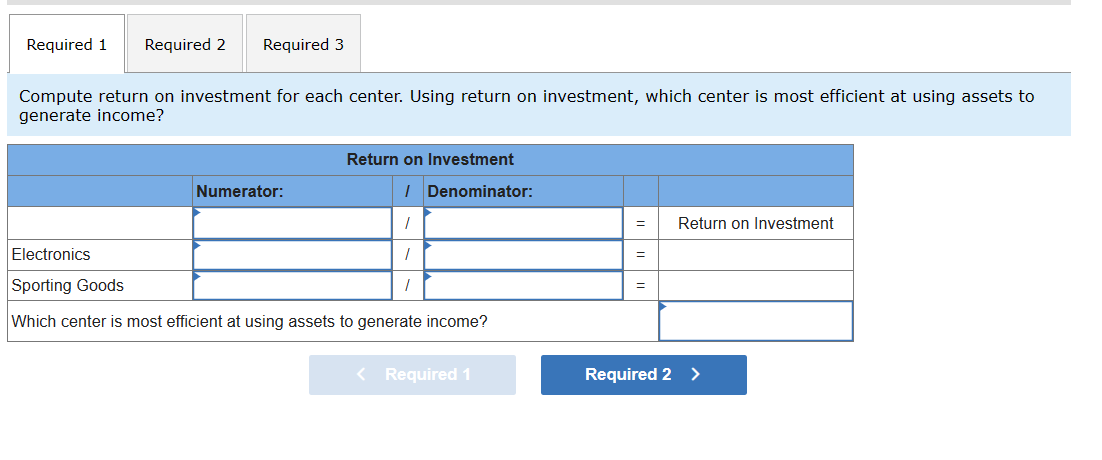 Required 1 Required 2 Required 3
Compute return on investment for each center. Using return on investment, which center is most efficient at using assets to
generate income?
Electronics
Sporting Goods
Return on Investment
Numerator:
/ Denominator:
/
=
Return on Investment
=
=
Which center is most efficient at using assets to generate income?
< Required 1
Required 2 >