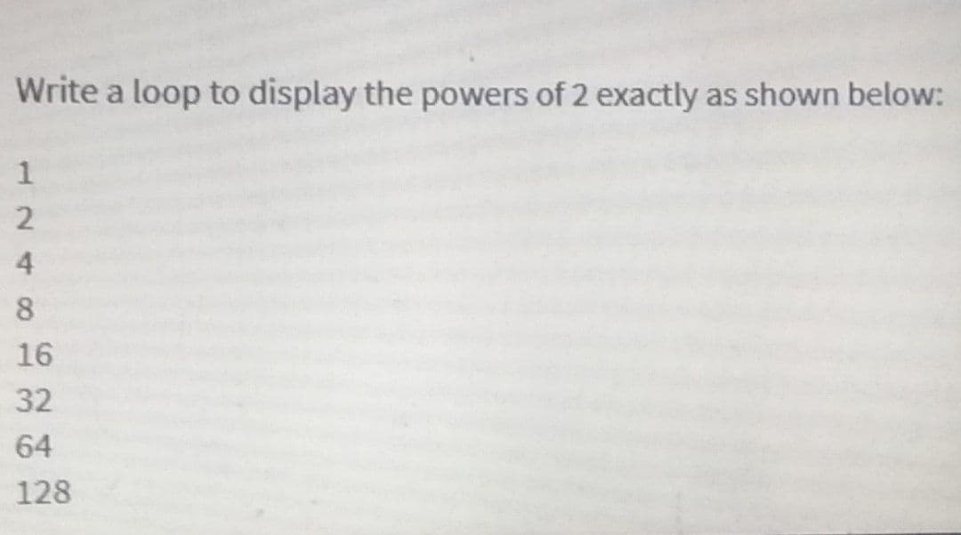 Write a loop to display the powers of 2 exactly as shown below:
16
32
64
128
124 00
