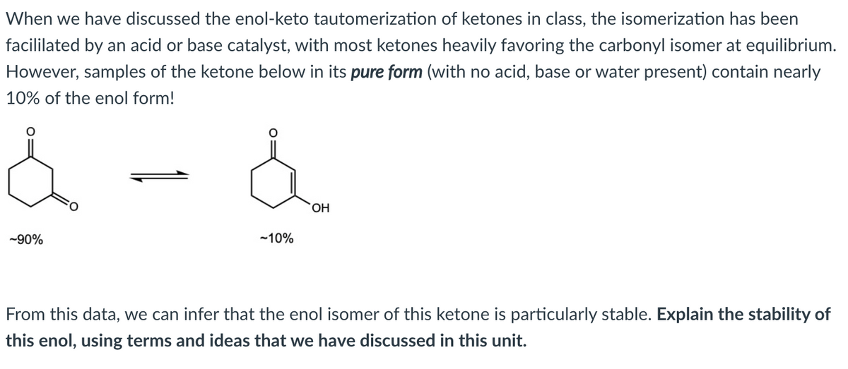 When we have discussed the enol-keto tautomerization of ketones in class, the isomerization has been
facililated by an acid or base catalyst, with most ketones heavily favoring the carbonyl isomer at equilibrium.
However, samples of the ketone below in its pure form (with no acid, base or water present) contain nearly
10% of the enol form!
OH
-90%
-10%
From this data, we can infer that the enol isomer of this ketone is particularly stable. Explain the stability of
this enol, using terms and ideas that we have discussed in this unit.

