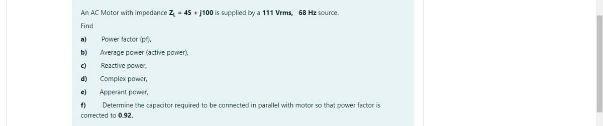 An AC Motor with impedance Z₁ =45 + j100 is supplied by a 111 Vrms, 68 Hz source.
Find
a)
Power factor (pf),
b)
Average power (active power),
c)
Reactive power,
d)
Complex power,
e)
Apperant power,
f)
Determine the capacitor required to be connected in parallel with motor so that power factor is
corrected to 0.92.