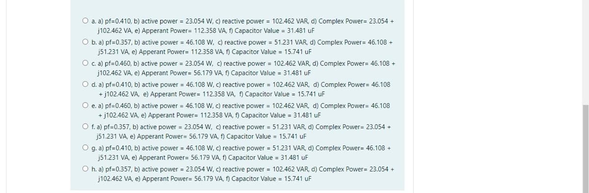 O a. a) pf=0.410, b) active power = 23.054 W, c) reactive power = 102.462 VAR, d) Complex Power= 23.054 +
j102.462 VA, e) Apperant Power= 112.358 VA, f) Capacitor Value = 31.481 uF
O b. a) pf=0.357, b) active power = 46.108 W, c) reactive power = 51.231 VAR, d) Complex Power = 46.108 +
j51.231 VA, e) Apperant Power= 112.358 VA, f) Capacitor Value = 15.741 uF
O c. a) pf=0.460, b) active power = 23.054 W, c) reactive power = 102.462 VAR, d) Complex Power= 46.108 +
j102.462 VA, e) Apperant Power= 56.179 VA, f) Capacitor Value = 31.481 uF
O d. a) pf=0.410, b) active power = 46.108 W, c) reactive power = 102.462 VAR, d) Complex Power= 46.108
+j102.462 VA, e) Apperant Power= 112.358 VA, f) Capacitor Value = 15.741 uF
O e. a) pf=0.460, b) active power = 46.108 W, c) reactive power = 102.462 VAR, d) Complex Power = 46.108
+j102.462 VA, e) Apperant Power= 112.358 VA, f) Capacitor Value = 31.481 uF
O f. a) pf=0.357, b) active power = 23.054 W, c) reactive power = 51.231 VAR, d) Complex Power= 23.054 +
j51.231 VA, e) Apperant Power= 56.179 VA, f) Capacitor Value = 15.741 uF
O g. a) pf=0.410, b) active power = 46.108 W, c) reactive power = 51.231 VAR, d) Complex Power= 46.108 +
j51.231 VA, e) Apperant Power= 56.179 VA, f) Capacitor Value = 31.481 uF
Oh. a) pf=0.357, b) active power = 23.054 W, c) reactive power = 102.462 VAR, d) Complex Power= 23.054 +
j102.462 VA, e) Apperant Power= 56.179 VA, f) Capacitor Value = 15.741 uF