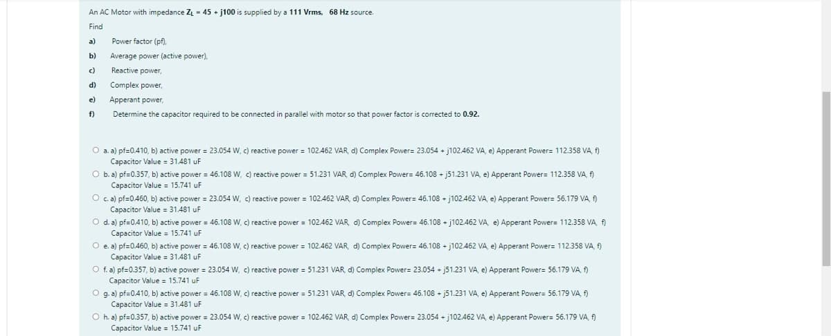 -
An AC Motor with impedance Z₁ = 45+j100 is supplied by a 111 Vrms, 68 Hz source.
Find
a)
Power factor (pf),
b)
Average power (active power),
c)
Reactive power,
d)
Complex power,
e)
Apperant power,
f)
Determine the capacitor required to be connected in parallel with motor so that power factor is corrected to 0.92.
O a. a) pf=0.410, b) active power = 23.054 W, c) reactive power = 102.462 VAR, d) Complex Power= 23.054 + j102.462 VA, e) Apperant Power= 112.358 VA, f)
Capacitor Value 31.481 uF
O b. a) pf=0.357, b) active power = 46.108 W, c) reactive power = 51.231 VAR, d) Complex Power= 46.108 + j51.231 VA, e) Apperant Power= 112.358 VA, f)
Capacitor Value 15.741 uF
O c. a) pf=0.460, b) active power = 23.054 W, c) reactive power = 102.462 VAR, d) Complex Power= 46.108 + j102.462 VA, e) Apperant Power= 56.179 VA, f)
Capacitor Value = 31.481 uF
O d. a) pf=0.410, b) active power = 46.108 W, c) reactive power = 102.462 VAR, d) Complex Power= 46.108 + j102.462 VA, e) Apperant Power= 112.358 VA, f)
Capacitor Value 15.741 uF
O e. a) pf=0.460, b) active power = 46.108 W, c) reactive power = 102.462 VAR, d) Complex Power= 46.108 + j102.462 VA, e) Apperant Power= 112.358 VA, f)
Capacitor Value = 31.481 uF
O f. a) pf=0.357, b) active power = 23.054 W, c) reactive power = 51.231 VAR, d) Complex Power= 23.054+j51.231 VA, e) Apperant Power= 56.179 VA, f)
Capacitor Value = 15.741 uF
O g. a) pf=0.410, b) active power = 46.108 W, c) reactive power = 51.231 VAR, d) Complex Power= 46.108 + j51.231 VA, e) Apperant Power= 56.179 VA, f)
Capacitor Value = 31.481 uF
Oh. a) pf=0.357, b) active power = 23.054 W, c) reactive power = 102.462 VAR, d) Complex Power= 23.054+j102.462 VA, e) Apperant Power= 56.179 VA, f)
Capacitor Value 15.741 uF
