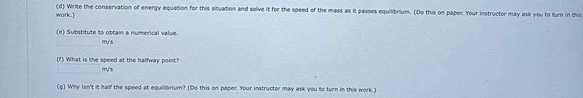 (d) Write the conservation of energy equation for this situation and solve it for the speed of the mass as it passes equilibrium. (Do this on paper. Your instructor may ask you to turn in this
work.)
(e) Substitute to obtain a numerical value.
m/s
(f) What is the speed at the halfway point?
m/s
(g) Why isn't it half the speed at equilibrium? (Do this on paper. Your instructor may ask you to turn in this work.)
