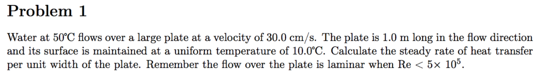 Problem 1
Water at 50°C flows over a large plate at a velocity of 30.0 cm/s. The plate is 1.0 m long in the flow direction
and its surface is maintained at a uniform temperature of 10.0°C. Calculate the steady rate of heat transfer
per unit width of the plate. Remember the flow over the plate is laminar when Re < 5× 105.
