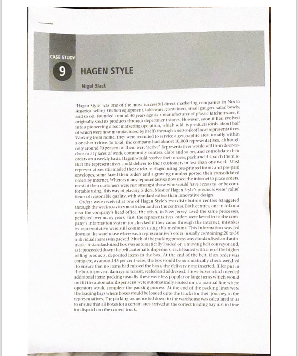 CASE STUDY
9
HAGEN STYLE
Nigel Slack
Hagen Style' was one of the most successful direct marketing companies in North
America, selling kitchen equipment, tableware, containers, small gadgets, salad bowls,
and so on. Founded around 40 years ago as a manufacturer of plastic kitchenware, it
originally sold its products through department stores. However, soon it had evolved
into a pioneering direct marketing operation, which sold its products (only about half
of which were now manufactured by itself) through a network of local representatives.
Working from home, they were recruited to service a geographic area, usually within
a one-hour drive. In total, the company had almost 10,000 representatives, although
only around 70 per cent of them were 'active'. Representatives would sell from door-to-
door or at places of work, community centres, clubs and so on, and consolidate their
orders on a weekly basis. Hagen would receive their orders, pack and dispatch them so
that the representatives could deliver to their customers in less than one week. Most
representatives still mailed their order to Hagen using pre-printed forms and pre-paid
envelopes, some faxed their orders and a growing number posted their consolidated
orders by internet. Whereas many representatives now used the internet to place orders,
most of their customers were not amongst those who would have access to, or be com-
fortable using, this way of placing orders. Most of Hagen Style's products were 'value'
items of reasonable quality, with standard rather than innovative design.
Orders were received at one of Hagen Style's two distribution centres (staggered
through the week so as to smooth demand on the centres). Both centres, one in Atlanta
near the company's head office, the other, in New Jersey, used the same processes,
perfected over many years. First, the representatives' orders were keyed in to the com-
pany's information system (or checked if they came through the internet; mistakes
by representative were still common using this medium). This information was fed
down to the warehouse where each representative's order (usually containing 20 to 50
individual items) was packed. Much of the packing process was standardised and auto-
matic. A standard-sized box was automatically loaded on a moving belt conveyor and,
as it proceeded down the belt, automatic dispensers, each loaded with one of the higher
selling products, deposited items in the box. At the end of the belt, if an order was
complete, as around 45 per cent were, the box would be automatically check weighed
(to ensure that no items had missed the box), the delivery note inserted, filler put in
the box to prevent damage in transit, sealed and addressed. Those boxes which needed
additional items packing (usually these were less popular or large items which would
not fit the automatic dispensers) were automatically routed onto a manual line where
operators would complete the packing process. At the end of the packing lines were
the loading bays where boxes would be loaded onto the trucks for their journey to the
representatives. The packing sequence fed down to the warehouse was calculated so as
to ensure that all boxes for a certain area arrived at the correct loading bay just in time
for dispatch on the correct truck.