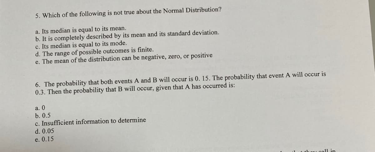 5. Which of the following is not true about the Normal Distribution?
a. Its median is equal to its mean.
b. It is completely described by its mean and its standard deviation.
c. Its median is equal to its mode.
d. The range of possible outcomes is finite.
e. The mean of the distribution can be negative, zero, or positive
6. The probability that both events A and B will occur is 0. 15. The probability that event A will occur is
0.3. Then the probability that B will occur, given that A has occurred is:
a. 0
b. 0.5
c. Insufficient information to determine
d. 0.05
e. 0.15