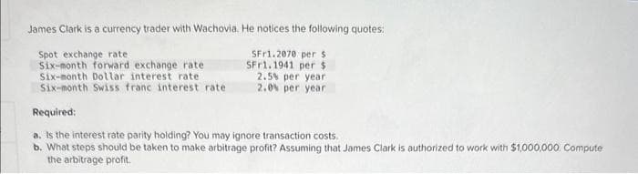 James Clark is a currency trader with Wachovia. He notices the following quotes:
Spot exchange rate
SFr1.2070 per s
SFr1.1941 per $
Six-month forward exchange rate
Six-month Dollar interest rate
Six-month Swiss franc interest rate
2.5% per year
2.0% per year
Required:
a. Is the interest rate parity holding? You may ignore transaction costs.
b. What steps should be taken to make arbitrage profit? Assuming that James Clark is authorized to work with $1,000,000. Compute
the arbitrage profit.