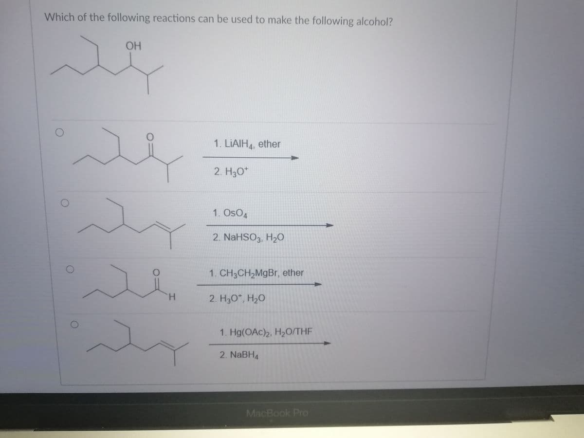 Which of the following reactions can be used to make the following alcohol?
OH
1. LIAIH4, ether
2. H30*
1. OsO4
2. NaHSO3, H20
1. CH3CH2MgBr, ether
H.
2. H3O*, H2O
1. Hg(OAc)2, H2O/THF
2. NABH4
MacBook Pro
