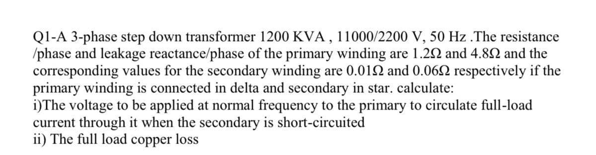 Q1-A 3-phase step down transformer 1200 KVA , 11000/2200 V, 50 Hz .The resistance
/phase and leakage reactance/phase of the primary winding are 1.22 and 4.82 and the
corresponding values for the secondary winding are 0.012 and 0.062 respectively if the
primary winding is connected in delta and secondary in star. calculate:
i)The voltage to be applied at normal frequency to the primary to circulate full-load
current through it when the secondary is short-circuited
ii) The full load copper loss
