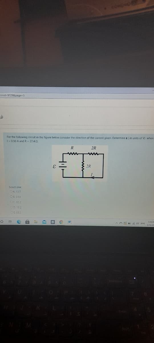 cmid 97298page=3
For the following circuit in the figure below consider the direction of the current given. Determine e ( in units of V) when
10.50 A and R = 27.4 2.
R
2R
2R
Select one:
OA. 13.7
OB. 54.1
OC. 822
OD. 18 2
OE 68.5
W.
A OE d0 ENG
228 PI
