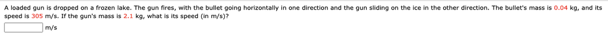 A loaded gun is dropped on a frozen lake. The gun fires, with the bullet going horizontally in one direction and the qun sliding on the ice in the other direction. The bullet's mass is 0.04 kg, and its
speed is 305 m/s. If the gun's mass is 2.1 kg, what is its speed (in m/s)?
m/s

