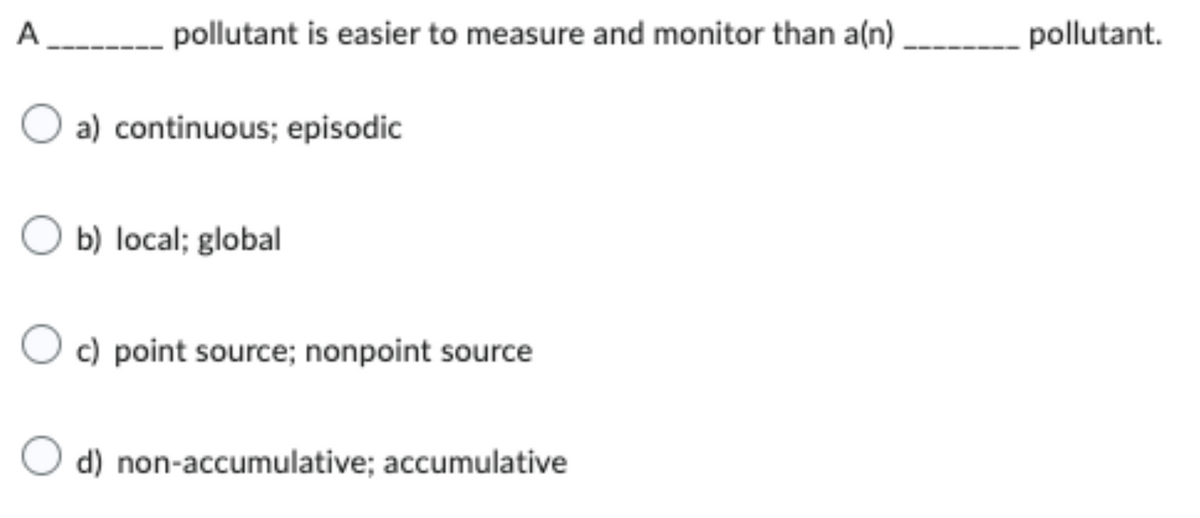 A________ pollutant is easier to measure and monitor than a(n)
O a) continuous; episodic
O b) local; global
c) point source; nonpoint source
d) non-accumulative; accumulative
pollutant.