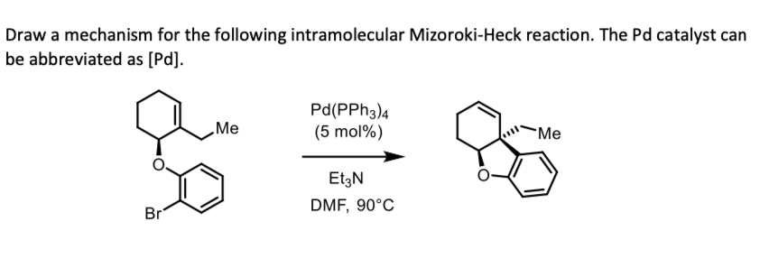 Draw a mechanism for the following intramolecular Mizoroki-Heck reaction. The Pd catalyst can
be abbreviated as [Pd].
Br
Me
Pd(PPH3)4
(5 mol%)
Et3N
DMF, 90°C
Me