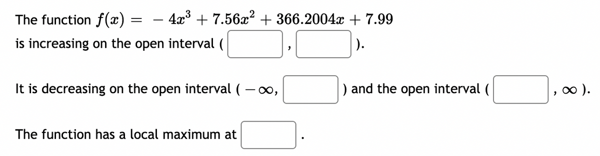 The function f(x)
is increasing on the open interval (
4x³ +7.56x² + 366.2004x + 7.99
).
=
It is decreasing on the open interval (-∞,
The function has a local maximum at
"
) and the open interval (
, ∞ ).