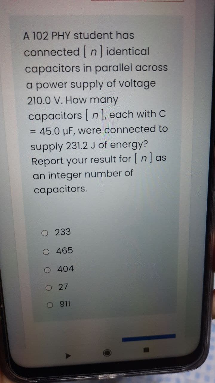 A 102 PHY student has
connected [ n] identical
capacitors in parallel across
a power supply of voltage
210.0 V. How many
capacitors [ n ], each with C
= 45.0 µF, were connected to
supply 231.2 J of energy?
Report your result for [ n] as
an integer number of
capacitors.
O 233
O 465
O 404
O 27
