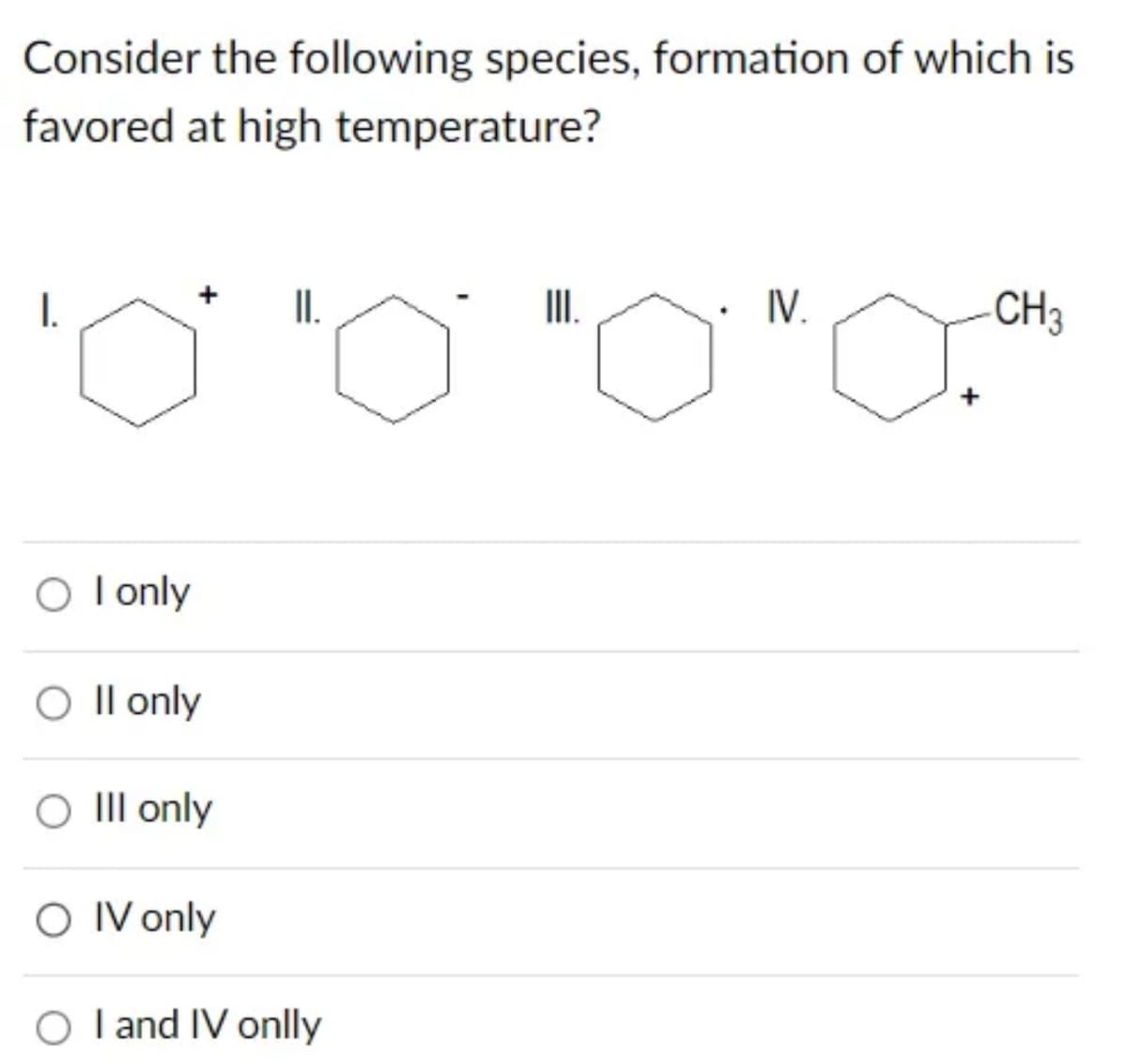 Consider the following species, formation of which is
favored at high temperature?
I.
O I only
O II only
O III only
II.
O IV only
O I and IV onlly
III.
IV.
+
-CH3