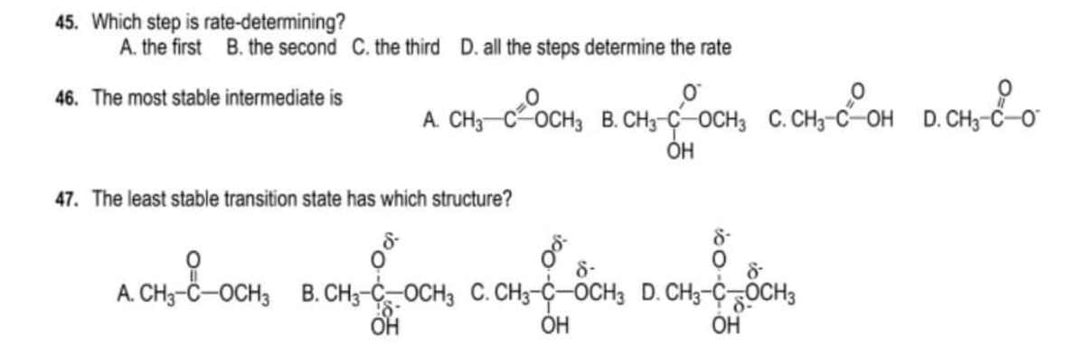 45. Which step is rate-determining?
A. the first B. the second C. the third D. all the steps determine the rate
46. The most stable intermediate is
0
O
D. CH₂-C-0
A. CH3 COCH3 B. CH3-C-OCH3 C. CH3-C-OH D. CH3-
ОН
47. The least stable transition state has which structure?
8-
8-
8
2014-04-504, 02 04-
A. CH-8-OCH₂
A. CH3-C-OCH 3 B. CH3-C-OCH3 C. CH3-C-OCH3 D. CH3-CH3
RON - 2004
ОН
OH
OH
8-