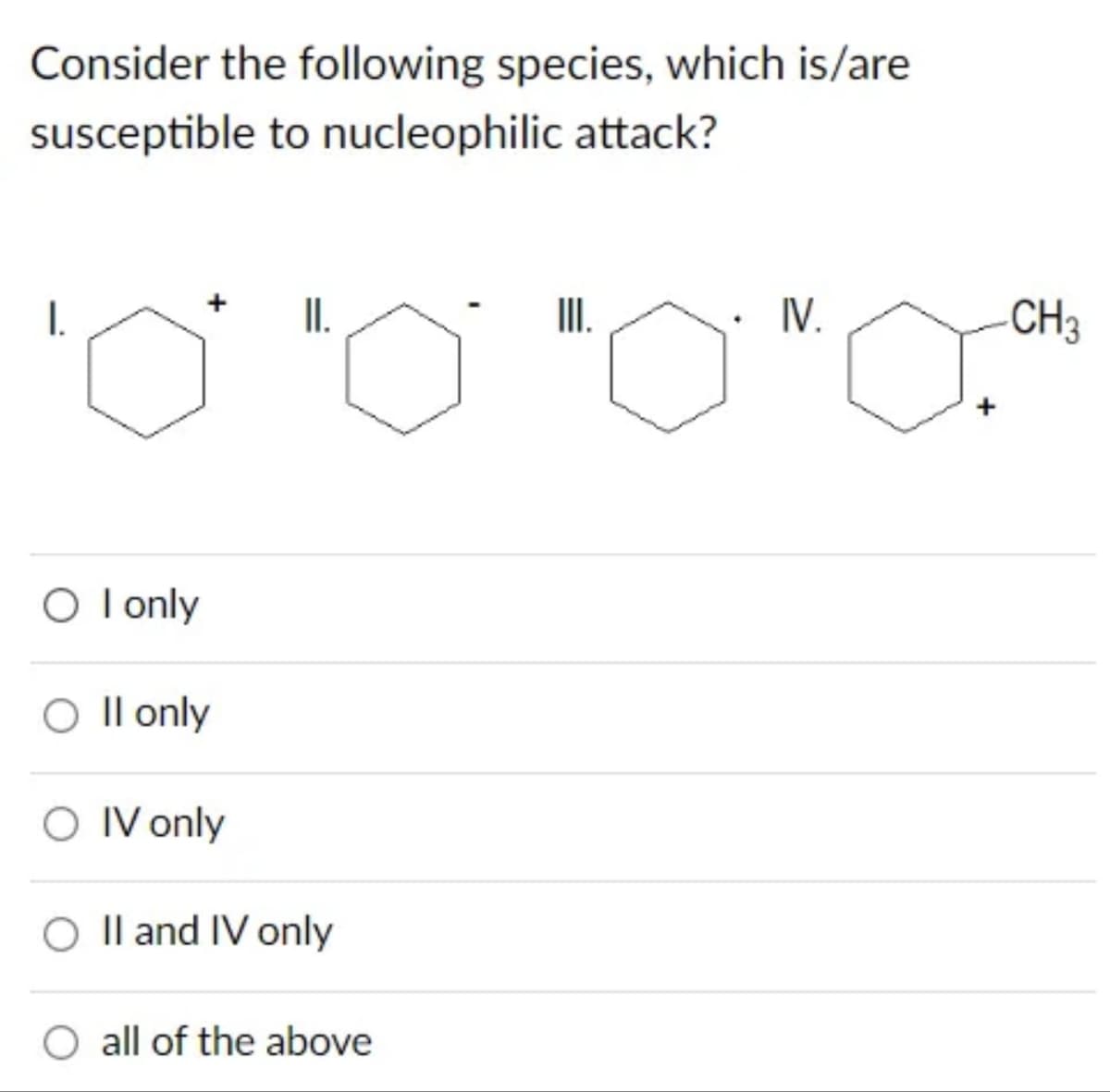 Consider the following species, which is/are
susceptible to nucleophilic attack?
I.
O I only
O II only
Il
O IV only
II.
O II and IV only
all of the above
III.
IV.
+
CH3