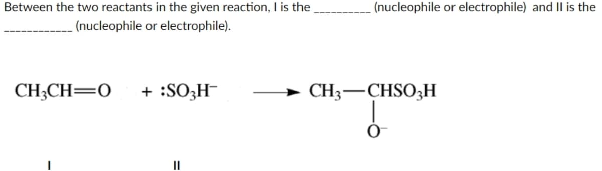 Between the two reactants in the given reaction, I is the
(nucleophile or electrophile).
CH₂CH=0 + :SO3H-
(nucleophile or electrophile) and II is the
CH3-CHSO₂H