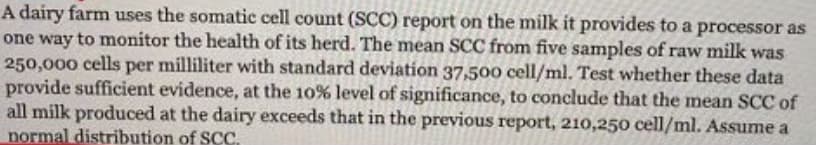 A dairy farm uses the somatic cell count (SCC) report on the milk it provides to a processor as
one way to monitor the health of its herd. The mean SCC from five samples of raw milk was
250,000 cells per milliliter with standard deviation 37,50o cell/ml. Test whether these data
provide sufficient evidence, at the 10% level of significance, to conclude that the mean SCC of
all milk produced at the dairy exceeds that in the previous report, 210,250 cell/ml. Assume a
normal distribution of SC.
