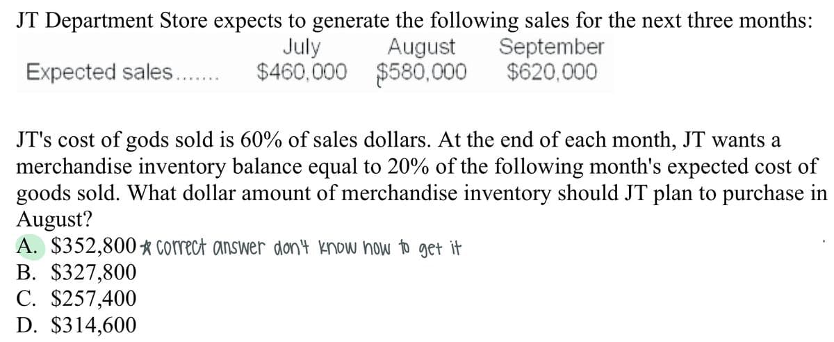 JT Department Store expects to generate the following sales for the next three months:
August
$460,000 $580,000
September
$620,000
July
Expected sales...
JT's cost of gods sold is 60% of sales dollars. At the end of each month, JT wants
merchandise inventory balance equal to 20% of the following month's expected cost of
goods sold. What dollar amount of merchandise inventory should JT plan to purchase in
August?
A. $352,800 correct answer don'4 know how to get it
B. $327,800
C. $257,400
D. $314,600
6.
