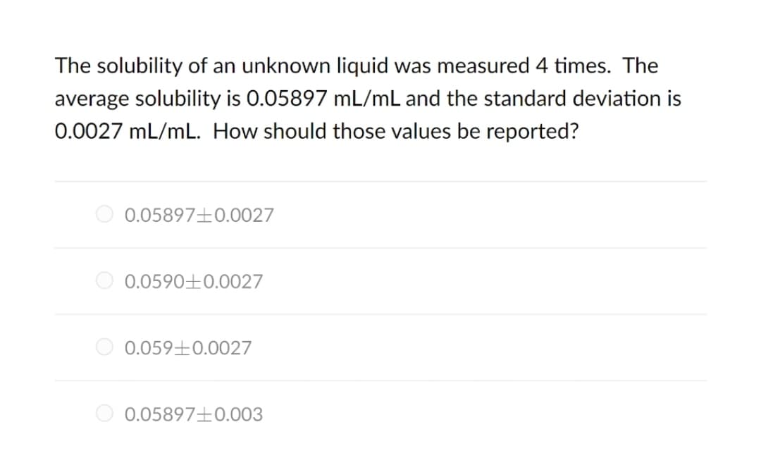 The solubility of an unknown liquid was measured 4 times. The
average solubility is 0.05897 mL/mL and the standard deviation is
0.0027 mL/mL. How should those values be reported?
O 0.058970.0027
O 0.0590±E0.0027
0.059±0.0027
O 0.058970.003
