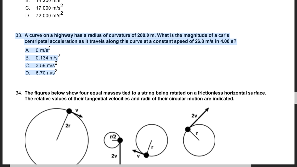 17,000 m/s?
72,000 m/s?
С.
D.
33. A curve on a highway has a radius of curvature of 200.0 m. What is the magnitude of a car's
centripetal acceleration as it travels along this curve at a constant speed of 26.8 m/s in 4.00 s?
0 m/s2
0.134 m/s2
A
В.
С.
3.59 m/s?
D.
6.70 m/s²
34. The figures below show four equal masses tied to a string being rotated on a frictionless horizontal surface.
The relative values of their tangential velocities and radii of their circular motion are indicated.
2v
2r
2v
