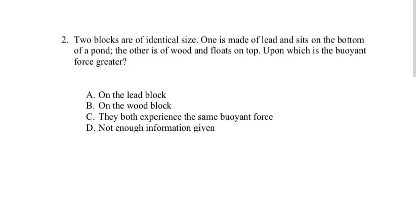 2. Two blocks are of identical size. One is made of lead and sits on the bottom
of a pond; the other is of wood and floats on top. Upon which is the buoyant
force greater?
A. On the lead block
B. On the wood block
C. They both experience the same buoyant force
D. Not enough information given
