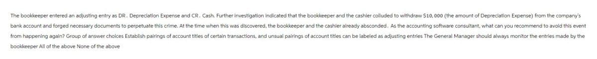 The bookkeeper entered an adjusting entry as DR. Depreciation Expense and CR. Cash. Further investigation indicated that the bookkeeper and the cashier colluded to withdraw $10,000 (the amount of Depreciation Expense) from the company's
bank account and forged necessary documents to perpetuate this crime. At the time when this was discovered, the bookkeeper and the cashier already absconded. As the accounting software consultant, what can you recommend to avoid this event
from happening again? Group of answer choices Establish pairings of account titles of certain transactions, and unsual pairings of account titles can be labeled as adjusting entries The General Manager should always monitor the entries made by the
bookkeeper All of the above None of the above