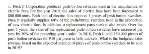 1. Push It Corporation produces push-button switches used in the manufacture of
electric fans. For the year 2019, the sales of electric fans have been forecasted at
800,000 units. Each unit of electric fans requires 4 pieces of push-button switches.
Push It regularly supplies 60% of the push-button switches used in the production
of new electric fans. In addition, a replacement parts market also exists. Over the
past 5 years, the sales of the replacement push-button switches have increased per
year by 20% of the preceding year's sales. In 2018, Push It sold 150,000 pieces of
push-button switches for P10 per piece in both markets. What is the budgeted sales
revenue based on the expected number of pieces of push-button switches to be sold
in 2019?
