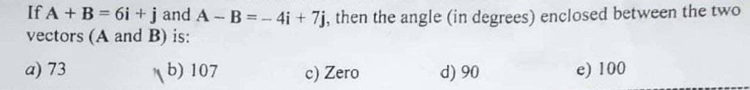 If A + B = 6i +j and A - B = - 4i + 7j, then the angle (in degrees) enclosed between the two
vectors (A and B) is:
a) 73
1b) 107
c) Zero
e) 100
06 (P
