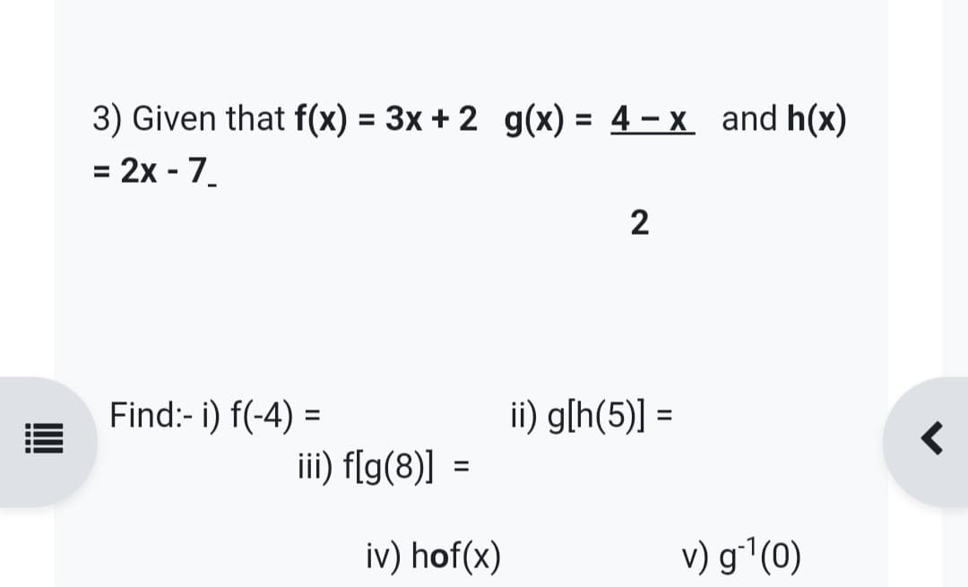 3) Given that f(x) = 3x + 2_g(x) = 4 - x and h(x)
= 2x - 7_
Find:- i) f(-4)=
iii) f[g(8)]
=
iv) hof(x)
2
ii) g[h(5)] =
v) g*¹(0)
r