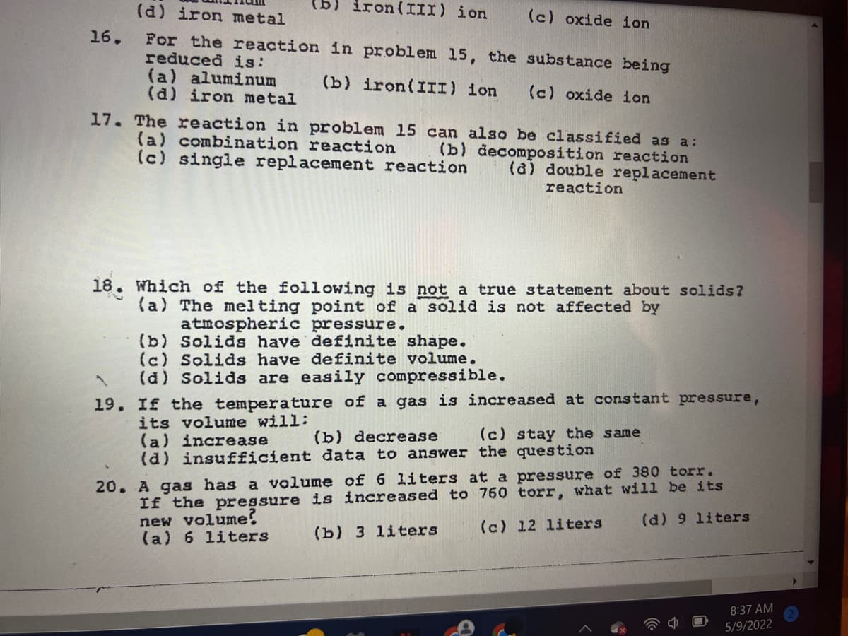 (d) iron metal
iron(III) ion
(c) oxide ion
g)
16.
For the reaction in problem 15, the substance being
reduced is:
(a) aluminum
(d) iron metal
(b) iron(III) ion
(c) oxide ion
17. The reaction in problem 15 can also be classified as a:
(a) combination reaction
(c) single replacement reaction
(b) decomposition reaction
(a) double replacement
reaction
18. Which of the following is not a true statement about solids?
(a) The melting point of a solid is not affected by
atmospheric pressure.
(b) Solids have definite shape.
(c) Solids have definite volume.
(d) Solids are easily compressible.
19. If the temperature of a gas is increased at constant pressure,
its volume will:
(a) increase
(d) insufficient data to answer the question
(b) decrease
(c) stay the same
If the pressure is increased to 760 torr, what will be its
new volume?
(a) 6 liters
20. A gas has a volume of 6 liters at a pressure of 380 torr.
(c) 12 liters
(d) 9 liters
(b) 3 liters
8:37 AM
5/9/2022

