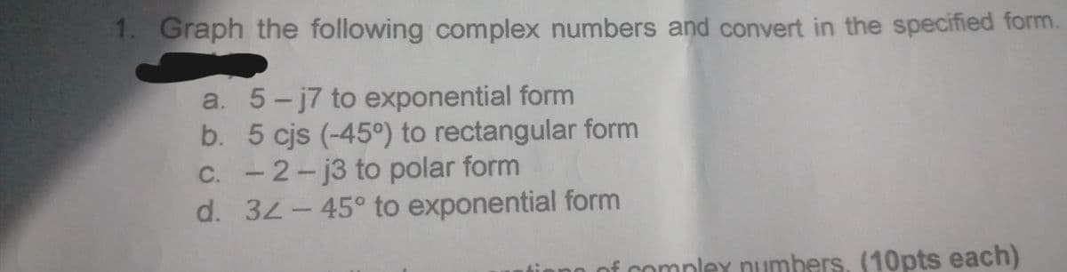 1. Graph the following complex numbers and convert in the specified form
a. 5-j7 to exponential form
b. 5 cjs (-45°) to rectangular form
C. -2-j3 to polar form
d. 32-45° to exponential form
of complex numbers, (10pts each)
