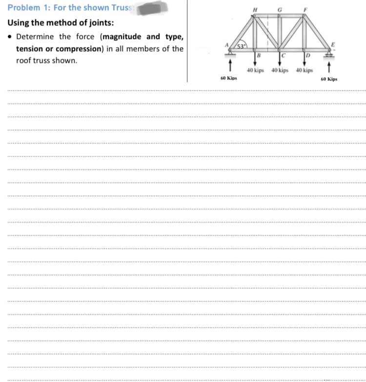 Problem 1: For the shown Truss:
Using the method of joints:
• Determine the force (magnitude and type,
tension or compression) in all members of the
roof truss shown.
40 kips 40 kips 40 kips
60 Kips
60 Kips
....
