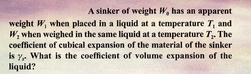 A sinker of weight W, has an apparent
weight W, when placed in a liquid at a temperature T, and
W₂ when weighed in the same liquid at a temperature T₂. The
coefficient of cubical expansion of the material of the sinker
is 7. What is the coefficient of volume expansion of the
liquid?