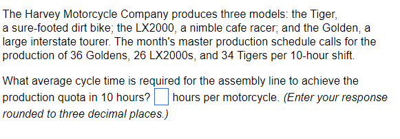 The Harvey Motorcycle Company produces three models: the Tiger,
a sure-footed dirt bike; the LX2000, a nimble cafe racer; and the Golden, a
large interstate tourer. The month's master production schedule calls for the
production of 36 Goldens, 26 LX2000s, and 34 Tigers per 10-hour shift.
What average cycle time is required for the assembly line to achieve the
production quota in 10 hours? hours per motorcycle. (Enter your response
rounded to three decimal places.)