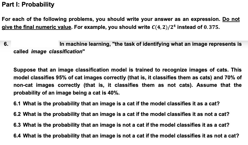 Part I: Probability
For each of the following problems, you should write your answer as an expression. Do not
give the final numeric value. For example, you should write C(4,2)/24 instead of 0.375.
6.
In machine learning, "the task of identifying what an image represents is
called image classification"
Suppose that an image classification model is trained to recognize images of cats. This
model classifies 95% of cat images correctly (that is, it classifies them as cats) and 70% of
non-cat images correctly (that is, it classifies them as not cats). Assume that the
probability of an image being a cat is 40%.
6.1 What is the probability that an image is a cat if the model classifies it as a cat?
6.2 What is the probability that an image is a cat if the model classifies it as not a cat?
6.3 What is the probability that an image is not a cat if the model classifies it as a cat?
6.4 What is the probability that an image is not a cat if the model classifies it as not a cat?
