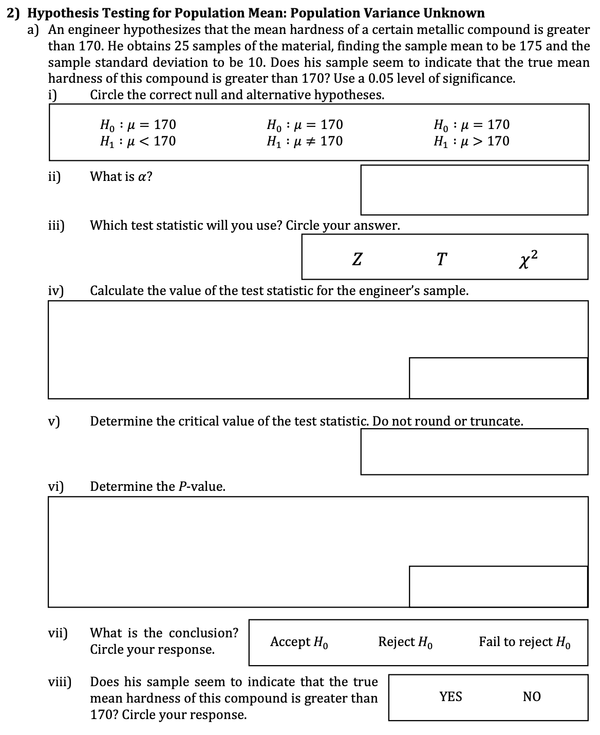 2) Hypothesis Testing for Population Mean: Population Variance Unknown
a) An engineer hypothesizes that the mean hardness of a certain metallic compound is greater
than 170. He obtains 25 samples of the material, finding the sample mean to be 175 and the
sample standard deviation to be 10. Does his sample seem to indicate that the true mean
hardness of this compound is greater than 170? Use a 0.05 level of significance.
Circle the correct null and alternative hypotheses.
i)
Ho : μ = 170
H₁ μ< 170
ii)
What is a?
Hoμ
H₁: μ
= 170
Η : μ = 170
170
H₁ μ> 170
iii)
Which test statistic will you use? Circle your answer.
Ꮓ
T
x2
iv)
Calculate the value of the test statistic for the engineer's sample.
v)
Determine the critical value of the test statistic. Do not round or truncate.
vi)
Determine the P-value.
vii)
What is the conclusion?
Accept Ho
Reject Ho
Fail to reject Ho
Circle your response.
viii)
Does his sample seem to indicate that the true
mean hardness of this compound is greater than
170? Circle your response.
YES
NO