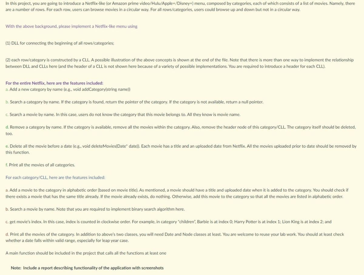 In this project, you are going to introduce a Netflix-like (or Amazon prime video/Hulu/Apple+/Disney+) menu, composed by categories, each of which consists of a list of movies. Namely, there
are a number of rows. For each row, users can browse movies in a circular way. For all rows/categories, users could browse up and down but not in a circular way.
With the above background, please implement a Netflix-like menu using
(1) DLL for connecting the beginning of all rows/categories;
(2) each row/category is constructed by a CLL. A possible illustration of the above concepts is shown at the end of the file. Note that there is more than one way to implement the relationship
between DLL and CLLS here (and the header of a CLL is not shown here because of a variety of possible implementations. You are required to introduce a header for each CLL).
For the entire Netflix, here are the features included:
a. Add a new category by name (e.g., void addCategory(string name))
b. Search a category by name. If the category is found, return the pointer of the category. If the category is not available, return a null pointer.
c. Search a movie by name. In this case, users do not know the category that this movie belongs to. All they know is movie name.
d. Remove a category by name. If the category is available, remove all the movies within the category. Also, remove the header node of this category/CLL. The category itself should be deleted,
too.
e. Delete all the movie before a date (e.g., void deleteMovies(Date" date)). Each movie has a title and an uploaded date from Netflix. All the movies uploaded prior to date should be removed by
this function.
f. Print all the movies of all categories.
For each category/CLL, here are the features included:
a. Add a movie to the category in alphabetic order (based on movie title). As mentioned, a movie should have a title and uploaded date when it is added to the category. You should check if
there exists a movie that has the same title already. If the movie already exists, do nothing. Otherwise, add this movie to the category so that all the movies are listed in alphabetic order.
b. Search a movie by name. Note that you are required to implement binary search algorithm here.
C. get movie's index. In this case, index is counted in clockwise order. For example, in category "children", Barbie is at index 0; Harry Potter is at index 1; Lion King is at index 2; and
d. Print all the movies of the category. In addition to above's two classes, you will need Date and Node classes at least. You are welcome to reuse your lab work. You should at least check
whether a date falls within valid range, especially for leap year case.
A main function should be included in the project that calls all the functions at least one
Note: Include a report describing functionality of the application with screenshots
