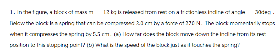 1. In the figure, a block of mass m = 12 kg is released from rest on a frictionless incline of angle = 30deg .
Below the block is a spring that can be compressed 2.0 cm by a force of 270 N. The block momentarily stops
when it compresses the spring by 5.5 cm. (a) How far does the block move down the incline from its rest
position to this stopping point? (b) What is the speed of the block just as it touches the spring?