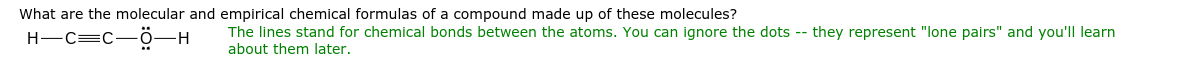 What are the molecular and empirical chemical formulas of a compound made up of these molecules?
H-C=C-ö-H
The lines stand for chemical bonds between the atoms. You can ignore the dots -- they represent "lone pairs" and you'll learn
about them later.
